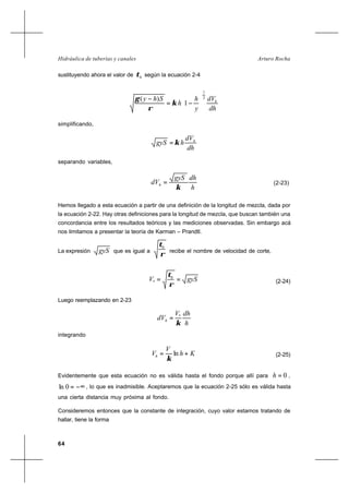64
Arturo RochaHidráulica de tuberías y canales
sustituyendo ahora el valor de hτ según la ecuación 2-4
dh
dV
y
h
h
Shy h
2
1
1
)(






−=
−
κ
ρ
γ
simplificando,
dh
dV
hgyS h
κ=
separando variables,
h
dhgyS
dVh
κ
= (2-23)
Hemos llegado a esta ecuación a partir de una definición de la longitud de mezcla, dada por
la ecuación 2-22. Hay otras definiciones para la longitud de mezcla, que buscan también una
concordancia entre los resultados teóricos y las mediciones observadas. Sin embargo acá
nos limitamos a presentar la teoría de Karman – Prandtl.
La expresión gyS que es igual a
ρ
τ0
recibe el nombre de velocidad de corte,
gySV ==
ρ
τ0
* (2-24)
Luego reemplazando en 2-23
h
dhV
dVh
κ
*
=
integrando
Kh
V
Vh += ∗
ln
κ
(2-25)
Evidentemente que esta ecuación no es válida hasta el fondo porque allí para 0=h ,
−∞=0ln , lo que es inadmisible. Aceptaremos que la ecuación 2-25 sólo es válida hasta
una cierta distancia muy próxima al fondo.
Consideremos entonces que la constante de integración, cuyo valor estamos tratando de
hallar, tiene la forma
 