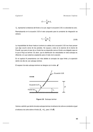 65
Movimiento UniformeCapítulo II
0
*
ln h
V
K
κ
−=
0h representa la distancia del fondo a la cual, según la ecuación 2-25, la velocidad es cero.
Reemplazando en la ecuación 2-25 el valor propuesto para la constante de integración se
obtiene
0
*
ln
h
hV
Vh
κ
= (2-26)
La imposibilidad de llevar hasta el contorno la validez de la ecuación 2-25 nos hace pensar
que algo ocurre cerca de las paredes. Se supuso y esta es la esencia de la teoría de
Prandtl, que para el caso de un fondo liso se desarrolla cerca al fondo una delgada capa en
la que el flujo es laminar. Es decir, que la distribución de velocidades en esta subcapa es
diferente a la que estamos aceptando para el resto de la sección.
En el capitulo III presentamos con más detalle el concepto de capa límite y la aparición
dentro de ella de una subcapa laminar.
El espesor de esta subcapa laminar se designa con la letra δ
Vamos a admitir que dentro de esta subcapa laminar el esfuerzo de corte es constante e igual
al esfuerzo de corte sobre el fondo ( 0ττ =h , para δ≤h ).
Figura 2.8 Subcapa laminar
ho
Ecuación 2-26
Ecuación 2-27
Fondo liso
δ
 