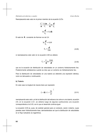 68
Arturo RochaHidráulica de tuberías y canales
Reemplazando este valor en el primer miembro de la ecuación 2-27a
0
*
*
2
*
ln
6,11
h
V
V
V δ
κ
ν
ν
=
κ
δ
6,11ln
0
=
h
El valor de κ , constante de Karman es de 0,4
644ln
0
,
h
=
δ
104
0
δ
=h (2-29)
si reemplazamos este valor en la ecuación 2-26 se obtiene
δκ
hV
Vh
104
ln*
= (2-30)
que es la ecuación de distribución de velocidades en un contorno hidráulicamente liso.
Posteriormente señalaremos cuando se dice que un contorno es hidráulicamente liso.
Para la distribución de velocidades en una tubería se obtendrá una expresión idéntica,
como se demuestra a continuación.
b) Tubería
En este caso la longitud de mezcla tiene por expresión
2
1
2
1 





−=
D
h
hL κ (2-31)
reemplazando este valor y el de la distribución del esfuerzo de corte en una tubería, ecuación
2-8, en la ecuación 2-21, se obtiene luego de algunas sustituciones una ecuación
correspondiente a la 2-23, con lo que el desarrollo continúa igual.
La ecuación 2-30 es, pues, de carácter general para un conducto, canal o tubería, cuyas
paredes sean hidráulicamente lisas, demostrándose así que la distribución de velocidades
en el flujo turbulento es logarítmica.
 
