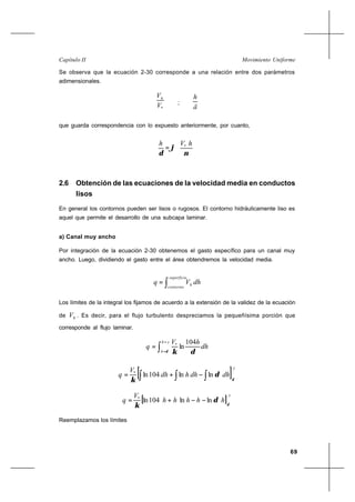 69
Movimiento UniformeCapítulo II
Se observa que la ecuación 2-30 corresponde a una relación entre dos parámetros
adimensionales.
*V
Vh
;
ä
h
que guarda correspondencia con lo expuesto anteriormente, por cuanto,






=
ν
ϕ
δ
hVh *
2.6 Obtención de las ecuaciones de la velocidad media en conductos
lisos
En general los contornos pueden ser lisos o rugosos. El contorno hidráulicamente liso es
aquel que permite el desarrollo de una subcapa laminar.
a) Canal muy ancho
Por integración de la ecuación 2-30 obtenemos el gasto específico para un canal muy
ancho. Luego, dividiendo el gasto entre el área obtendremos la velocidad media.
∫=
superficie
contorno
h dhVq
Los límites de la integral los fijamos de acuerdo a la extensión de la validez de la ecuación
de hV . Es decir, para el flujo turbulento despreciamos la pequeñísima porción que
corresponde al flujo laminar.
∫
=
=
=
yh
h
dh
hV
q
δ δκ
104
ln*
[ ]
y
dhdhhdh
V
q
δ
δ
κ ∫ ∫ ∫−+= lnln104ln*
[ ]
y
hhhhh
V
q
δ
δ
κ
lnln104ln*
−−+=
Reemplazamos los límites
 