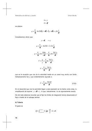 70
Arturo RochaHidráulica de tuberías y canales
δ=
=
h
yh
se obtiene
( ) ( ) 





+−−−=
δ
δδ
κ
y
yyy
V
q ln104ln*
Consideramos ahora que,
yy →−δ






+−=
δκ
y
y
V
q ln1104ln*
δκδκ
y
y
V
e
y
y
V
q
3,38
ln
104
ln **
==
δκ
yV
y
q
V
3,38
ln*
==
δκ
yV
V
3,38
ln*
=
que es la ecuación que nos da la velocidad media en un canal muy ancho con fondo
hidráulicamente liso y que evidentemente equivale a
δκ
RV
V
3,38
ln*
= (2-32)
En el desarrollo que nos ha permitido llegar a esta expresión se ha hecho, entre otras, la
simplificación de suponer yy =−δ , lo que, naturalmente, no es rigurosamente exacto.
De otro lado debemos recordar que al fijar los límites de integración hemos despreciado el
flujo a través de la subcapa laminar.
b) Tubería
El gasto es
dhh
D
VQ
centro
contorno
h 





−= ∫ 2
2π
 