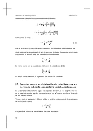 72
Arturo RochaHidráulica de tuberías y canales
desarrollando y simplificando convenientemente obtenemos






=
δκ
π 2/3
2
*
2
104
ln
8
2
e
DDV
Q
δκπ 2/3
*
2
2
104
ln
4/ e
DV
D
Q
A
Q
V ===
sustituyendo RD 4=
δκ
RV
V
4,46
ln*
= (2-33)
que es la ecuación que nos da la velocidad media de una tubería hidráulicamente lisa.
Obsérvese que las ecuaciones 2-32 y 2-33 son muy similares. Representan un concepto
fundamental, la relación entre dos parámetros adimensionales.






=
δ
ϕ
R
V
V
*
Lo mismo ocurre con la ecuación de distribución de velocidades (2-30)






=
δ
ϕ
h
V
Vh
*
En ambos casos la función es logarítmica por ser un flujo turbulento.
2.7 Ecuación general de distribución de velocidades para el
movimiento turbulento en un contorno hidráulicamente rugoso
En un contorno hidráulicamente rugoso las asperezas del fondo, o sea las protuberancias
de su superficie, son tan grandes comparativamente con δ que no permiten el desarrollo
de una subcapa laminar.
Vamos a partir de la ecuación 2-26 cuya validez es genérica e independiente de la naturaleza
del fondo (liso o rugoso)
0
*
ln
h
hV
Vh
κ
=
Exagerando el tamaño de las asperezas del fondo tendríamos
 