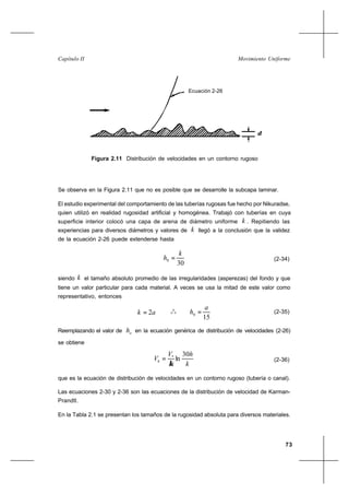 73
Movimiento UniformeCapítulo II
Se observa en la Figura 2.11 que no es posible que se desarrolle la subcapa laminar.
El estudio experimental del comportamiento de las tuberías rugosas fue hecho por Nikuradse,
quien utilizó en realidad rugosidad artificial y homogénea. Trabajó con tuberías en cuya
superficie interior colocó una capa de arena de diámetro uniforme k . Repitiendo las
experiencias para diversos diámetros y valores de k llegó a la conclusión que la validez
de la ecuación 2-26 puede extenderse hasta
30
0
k
h = (2-34)
siendo k el tamaño absoluto promedio de las irregularidades (asperezas) del fondo y que
tiene un valor particular para cada material. A veces se usa la mitad de este valor como
representativo, entonces
ak 2= o
o
o
15
0
a
h = (2-35)
Reemplazando el valor de oh en la ecuación genérica de distribución de velocidades (2-26)
se obtiene
k
hV
Vh
30
ln*
κ
= (2-36)
que es la ecuación de distribución de velocidades en un contorno rugoso (tubería o canal).
Las ecuaciones 2-30 y 2-36 son las ecuaciones de la distribución de velocidad de Karman-
Prandtl.
En la Tabla 2.1 se presentan los tamaños de la rugosidad absoluta para diversos materiales.
Figura 2.11 Distribución de velocidades en un contorno rugoso
Ecuación 2-26
δ
 