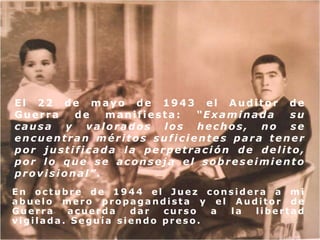 El 22 de mayo de 1943 el Auditor de
Guerra
de
manifiesta:
“Examinada
su
causa y valorados los hechos, no se
encuentran méritos suficientes para tener
por justificada la perpetración de delito,
por lo que se aconseja el sobreseimiento
provisional”.
En octubre de 1944 el Juez considera a mi
abuelo mero propagandista y el Auditor de
Guerra
acuerda
dar
curso
a
la
libertad
vigilada. Seguía siendo preso.

 