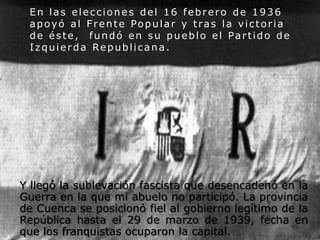En las elecciones del 16 febrero de 1936
apoyó al Frente Popular y tras la victoria
de éste, fundó en su pueblo el Partido de
Izquierda Republicana.

Y llegó la sublevación fascista que desencadenó en la
Guerra en la que mi abuelo no participó. La provincia
de Cuenca se posicionó fiel al gobierno legítimo de la
República hasta el 29 de marzo de 1939, fecha en
que los franquistas ocuparon la capital.

 