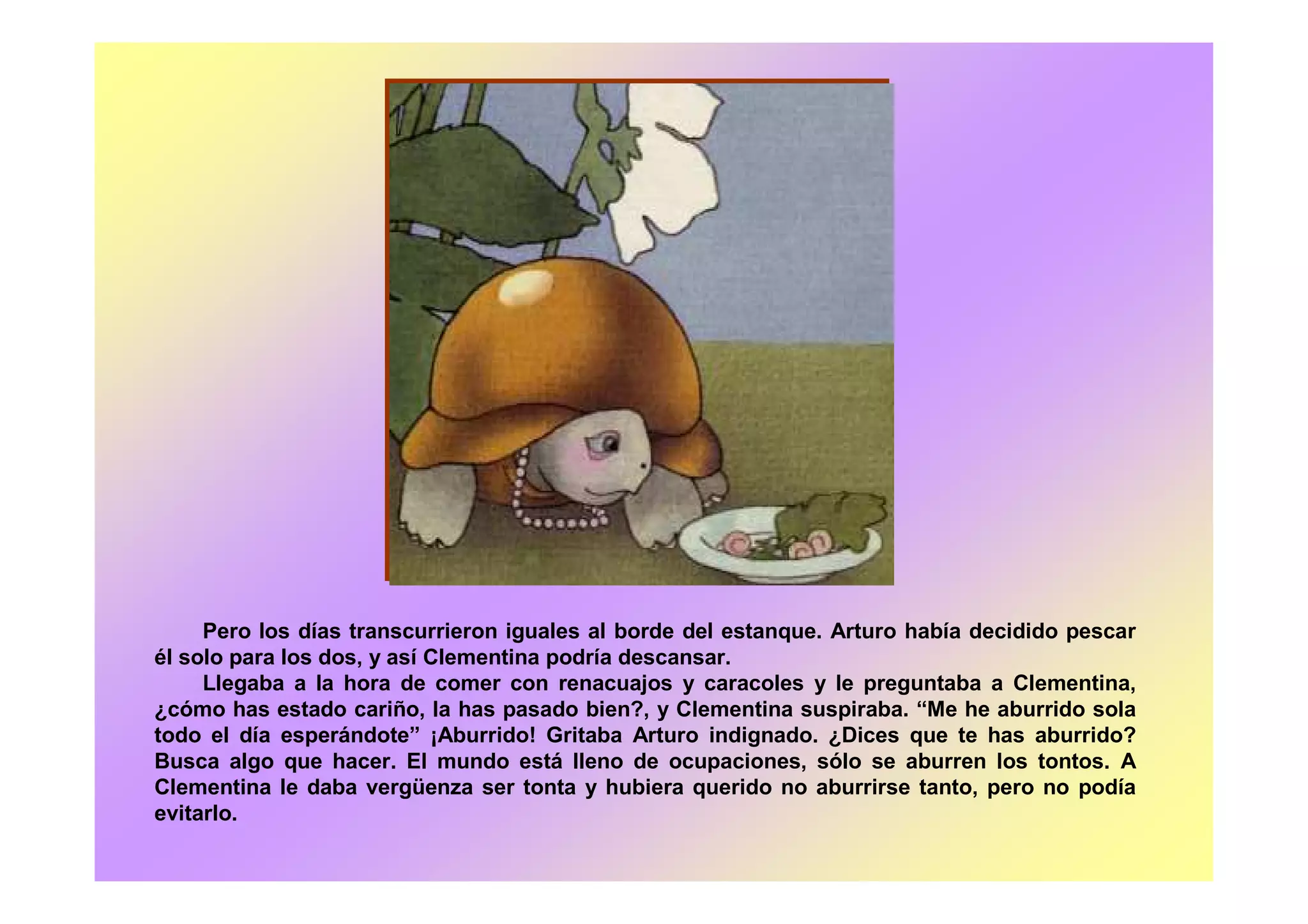 Pero los días transcurrieron iguales al borde del estanque. Arturo había decidido pescar
él solo para los dos, y así Clementina podría descansar.
Llegaba a la hora de comer con renacuajos y caracoles y le preguntaba a Clementina,
¿cómo has estado cariño, la has pasado bien?, y Clementina suspiraba. “Me he aburrido sola
todo el día esperándote” ¡Aburrido! Gritaba Arturo indignado. ¿Dices que te has aburrido?
Busca algo que hacer. El mundo está lleno de ocupaciones, sólo se aburren los tontos. A
Clementina le daba vergüenza ser tonta y hubiera querido no aburrirse tanto, pero no podía
evitarlo.
 