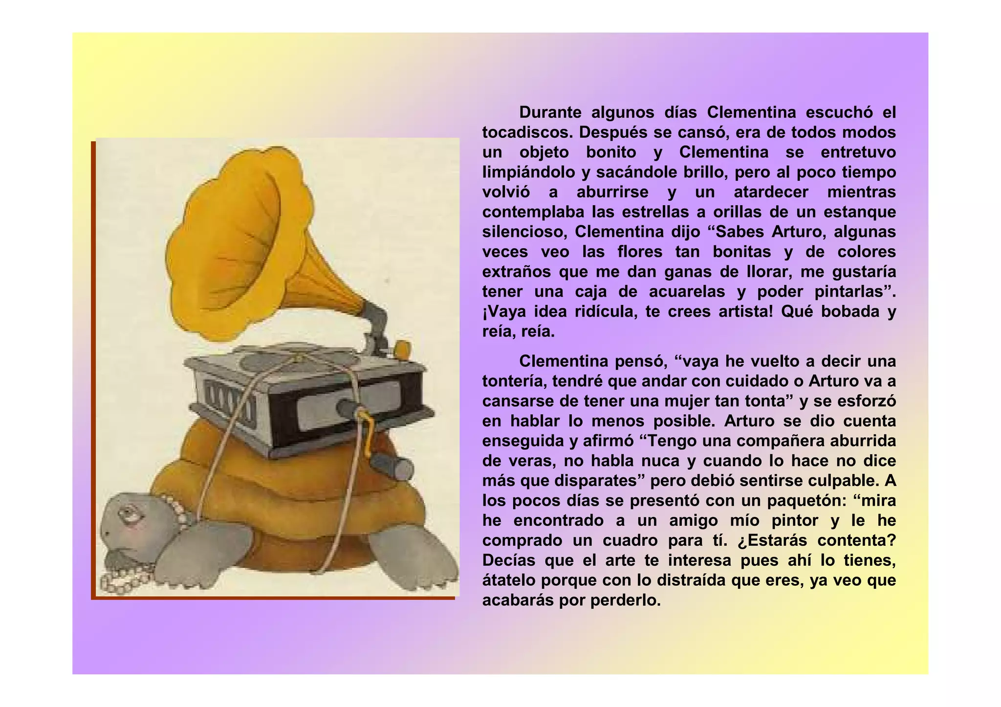 Durante algunos días Clementina escuchó el
tocadiscos. Después se cansó, era de todos modos
un objeto bonito y Clementina se entretuvo
limpiándolo y sacándole brillo, pero al poco tiempo
volvió a aburrirse y un atardecer mientras
contemplaba las estrellas a orillas de un estanque
silencioso, Clementina dijo “Sabes Arturo, algunas
veces veo las flores tan bonitas y de colores
extraños que me dan ganas de llorar, me gustaría
tener una caja de acuarelas y poder pintarlas”.
¡Vaya idea ridícula, te crees artista! Qué bobada y
reía, reía.
Clementina pensó, “vaya he vuelto a decir una
tontería, tendré que andar con cuidado o Arturo va a
cansarse de tener una mujer tan tonta” y se esforzó
en hablar lo menos posible. Arturo se dio cuenta
enseguida y afirmó “Tengo una compañera aburrida
de veras, no habla nuca y cuando lo hace no dice
más que disparates” pero debió sentirse culpable. A
los pocos días se presentó con un paquetón: “mira
he encontrado a un amigo mío pintor y le he
comprado un cuadro para tí. ¿Estarás contenta?
Decías que el arte te interesa pues ahí lo tienes,
átatelo porque con lo distraída que eres, ya veo que
acabarás por perderlo.
 