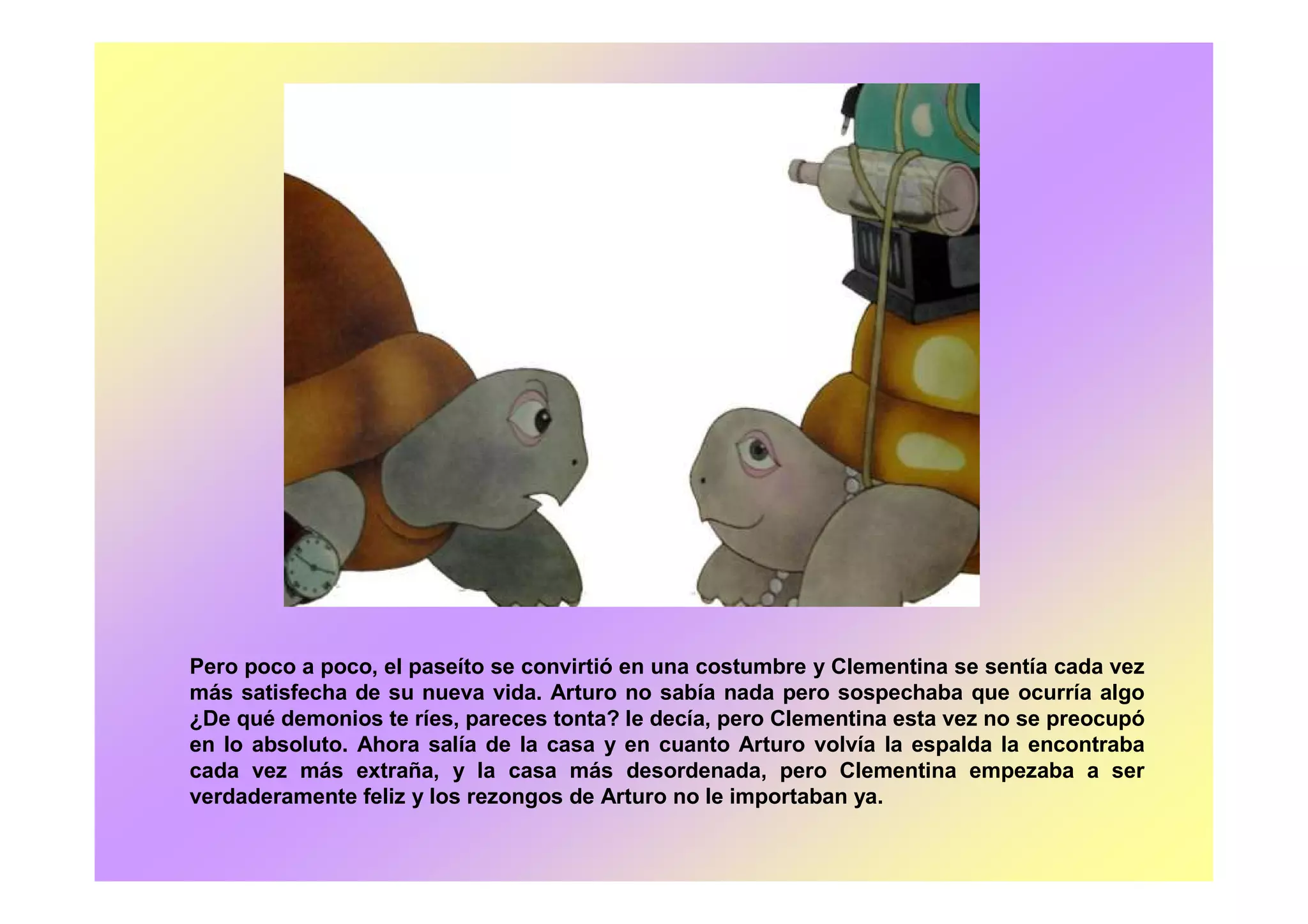 Pero poco a poco, el paseíto se convirtió en una costumbre y Clementina se sentía cada vez
más satisfecha de su nueva vida. Arturo no sabía nada pero sospechaba que ocurría algo
¿De qué demonios te ríes, pareces tonta? le decía, pero Clementina esta vez no se preocupó
en lo absoluto. Ahora salía de la casa y en cuanto Arturo volvía la espalda la encontraba
cada vez más extraña, y la casa más desordenada, pero Clementina empezaba a ser
verdaderamente feliz y los rezongos de Arturo no le importaban ya.
 
