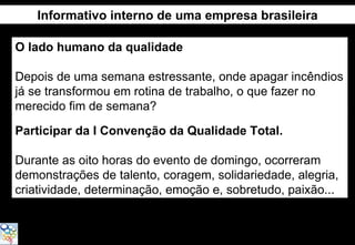 Informativo interno de uma empresa brasileira

O lado humano da qualidade

Depois de uma semana estressante, onde apagar incêndios
já se transformou em rotina de trabalho, o que fazer no
merecido fim de semana?

Participar da I Convenção da Qualidade Total.

Durante as oito horas do evento de domingo, ocorreram
demonstrações de talento, coragem, solidariedade, alegria,
criatividade, determinação, emoção e, sobretudo, paixão...
 
