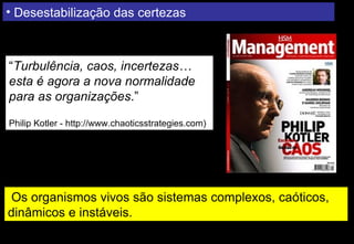 • Desestabilização das certezas



“Turbulência, caos, incertezas…
esta é agora a nova normalidade
para as organizações.”

Philip Kotler - http://www.chaoticsstrategies.com)




 Os organismos vivos são sistemas complexos, caóticos,
dinâmicos e instáveis.
 