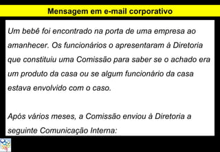 Mensagem em e-mail corporativo

Um bebê foi encontrado na porta de uma empresa ao
amanhecer. Os funcionários o apresentaram à Diretoria
que constituiu uma Comissão para saber se o achado era
um produto da casa ou se algum funcionário da casa
estava envolvido com o caso.


Após vários meses, a Comissão enviou à Diretoria a
seguinte Comunicação Interna:
 