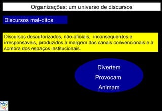 Organizações: um universo de discursos

Discursos mal-ditos

Discursos desautorizados, não-oficiais, inconsequentes e
irresponsáveis, produzidos à margem dos canais convencionais e à
sombra dos espaços institucionais.


                                       Divertem
                                       Provocam
                                        Animam
 