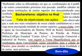 “Refletindo sobre as dificuldades em que os vestibulandos de Cambé
e de outras comunidades próximas tem passado, também sabedor de
que outras instituições de ensino superior têm descentralizado seus
vestibulares,Bacharelismo: objetivo noda Universidade Federal
              e o exemplo mais recente foi o final
do Paraná, com sede em Curitiba que realizou seu vestibular na cidade
de Londrina e outras doobjetividade nas ações e tendo observado
              Falta de Paraná e de Santa Catarina,
que a cada ano mais estudantes de nossa cidade candidatam-se a uma
vaga nesta prestigiada entidade de ensino superior, o nosso clube, com
o apoio da Governadoria do Distrito 5820 de Rotary International,
Prefeitura do Município de Paraíso, do Pelotão de Policia
Militar,Colégio Estadual “Castro Alves” e Associação Comercial e
Industrial de Paraíso, vem sugerir a Vossa Magnificiência que os
vestibulares desta Universidade sejam estendidos para a cidade de
Paraíso, para atender os candidatos que promanam desta localidade e
de outras mais próximas. ”
                                                Bem-dito
 