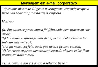 Mensagem em e-mail corporativo
“Após dois meses de diligente investigação, concluímos que o
bebê não pode ser produto desta empresa.

Motivos:

(a) Em nossa empresa nunca foi feito nada com prazer ou com
amor;
(b) Em nossa empresa jamais duas pessoas colaboraram tão
intimamente entre si;
(c) Aqui nunca foi feito nada que tivesse pé nem cabeça;
(d) Na nossa empresa jamais aconteceu de alguma coisa ficar
pronta em nove meses.

Assim, devolvemos em anexo o referido bebê.”
 