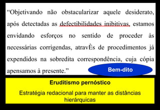 “Objetivando não obstacularizar aquele desiderato,
após detectadas as defectibilidades inibitivas, estamos
envidando esforços no sentido de proceder às
necessárias corrigendas, através de procedimentos já
expendidos na sobredita correspondência, cuja cópia
apensamos à presente.”                Bem-dito

               Eruditismo pernóstico
    Estratégia redacional para manter as distâncias
                      hierárquicas
 