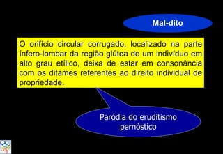 Mal-dito

O orifício circular corrugado, localizado na parte
ínfero-lombar da região glútea de um indivíduo em
alto grau etílico, deixa de estar em consonância
com os ditames referentes ao direito individual de
propriedade.



                      Paródia do eruditismo
                           pernóstico
 