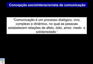 Concepção sociointeracionista de comunicação



   “Comunicação é um processo dialógico, vivo,
     complexo e dinâmico, no qual as pessoas
estabelecem relações de afeto, ódio, amor, medo e
                 solidariedade.”
 