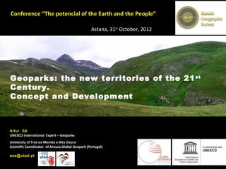 Conference “The potencial of the Earth and the People”

                                                  Astana, 31st October, 2012




Geoparks: the new territories of the 21 st
Century.
Concept and Development



Artur Sá
UNESCO International Expert – Geoparks
University of Trás-os-Montes e Alto Douro
Scientific Coordinator of Arouca Global Geopark (Portugal)

asa@utad.pt
 