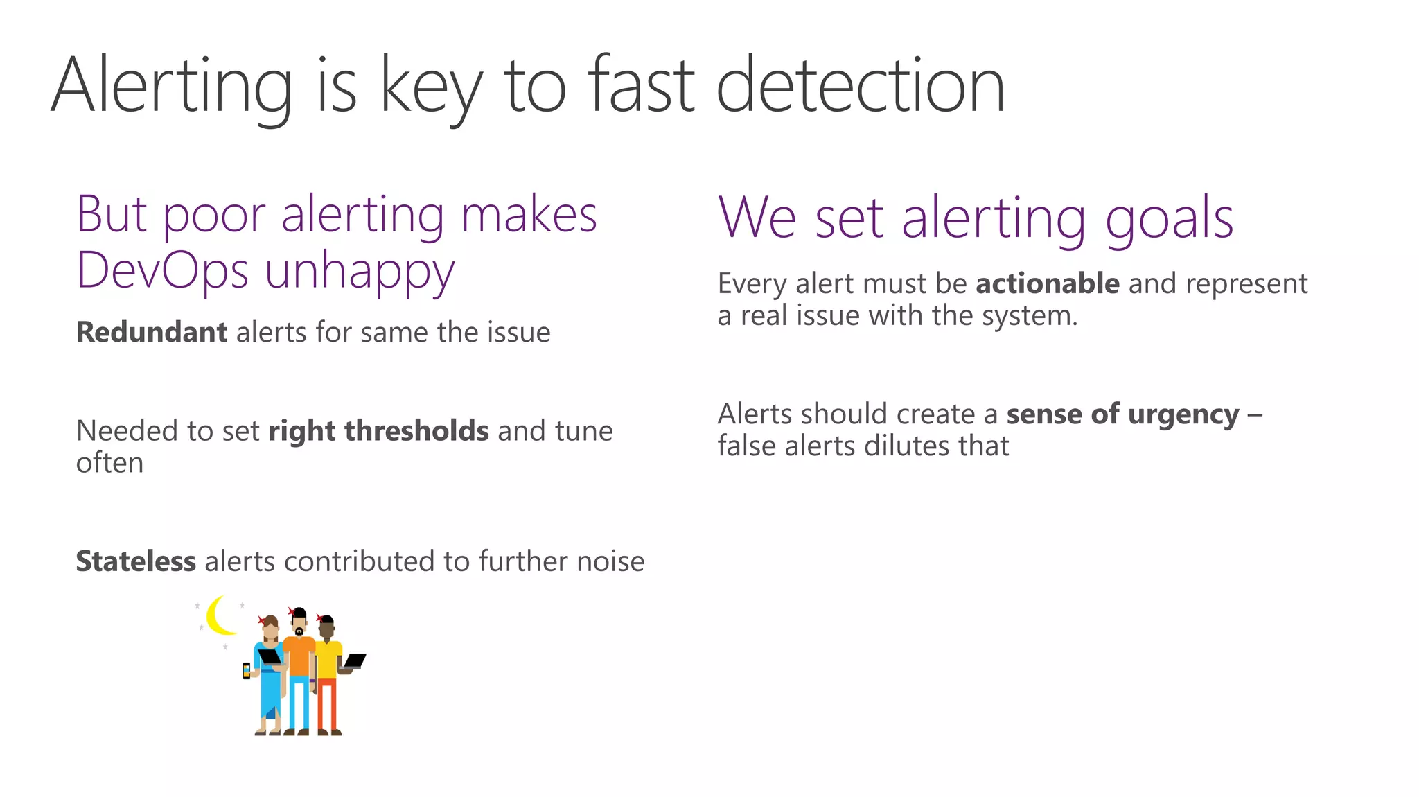Alerting is key to fast detection
Every alert must be actionable and represent
a real issue with the system.
Alerts should create a sense of urgency –
false alerts dilutes that
Redundant alerts for same the issue
Needed to set right thresholds and tune
often
Stateless alerts contributed to further noise
 