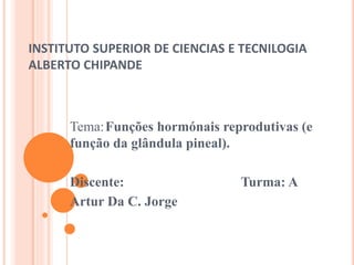 INSTITUTO SUPERIOR DE CIENCIAS E TECNILOGIA
ALBERTO CHIPANDE
Tema:Funções hormónais reprodutivas (e
função da glândula pineal).
Discente: Turma: A
Artur Da C. Jorge
 