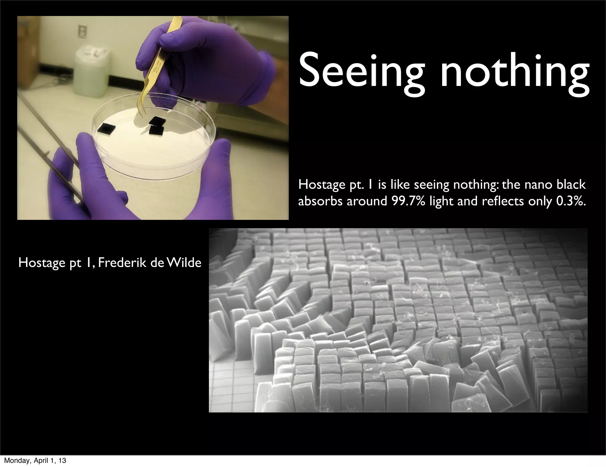 Seeing nothing

                                      Hostage pt. 1 is like seeing nothing: the nano black
                                      absorbs around 99.7% light and reﬂects only 0.3%.



    Hostage pt 1, Frederik de Wilde




Monday, April 1, 13
 