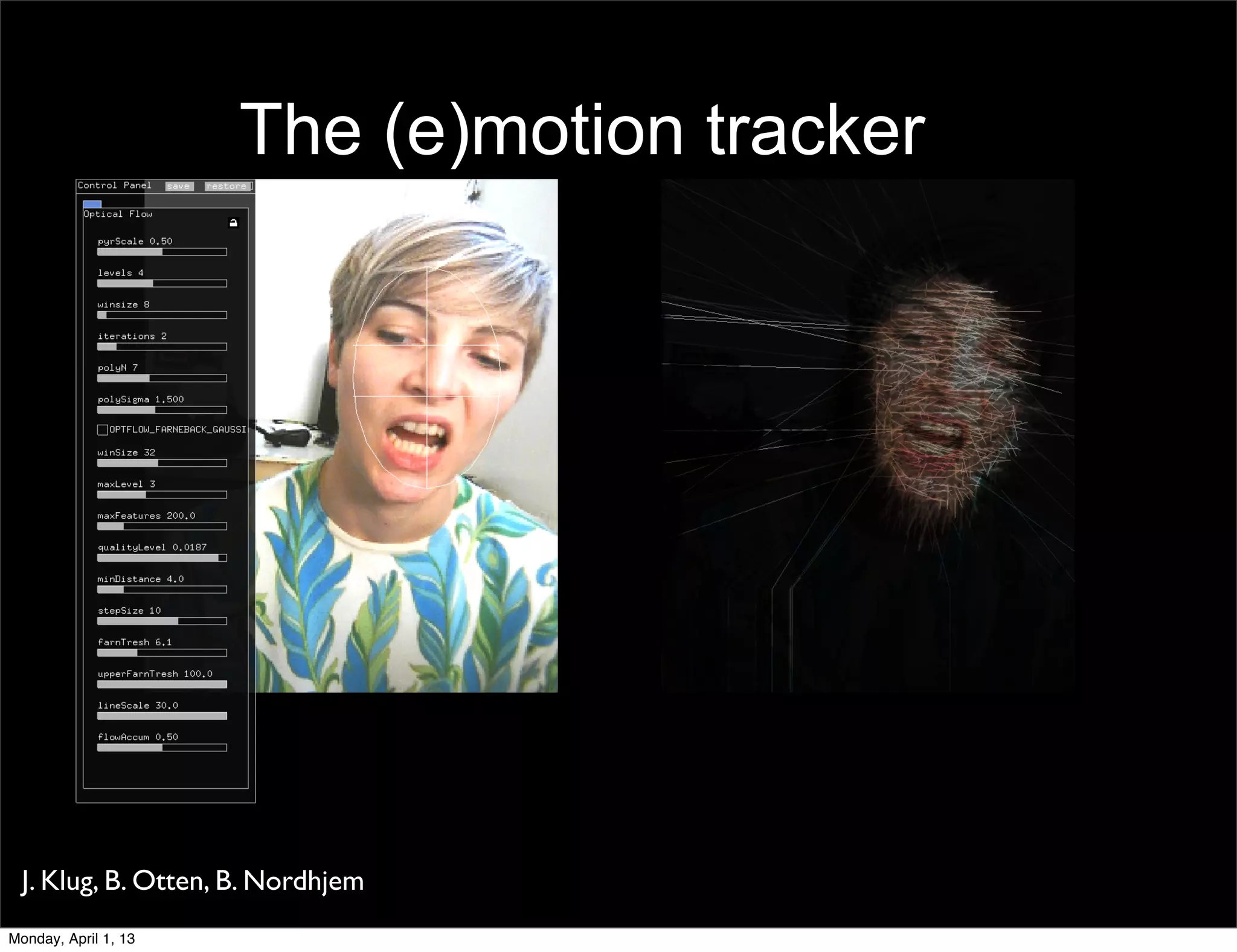 The (e)motion tracker




    We analyze six segments of the face. The lines show
    motion vectors.
 J. Klug, B. Otten, B. Nordhjem
Monday, April 1, 13
 