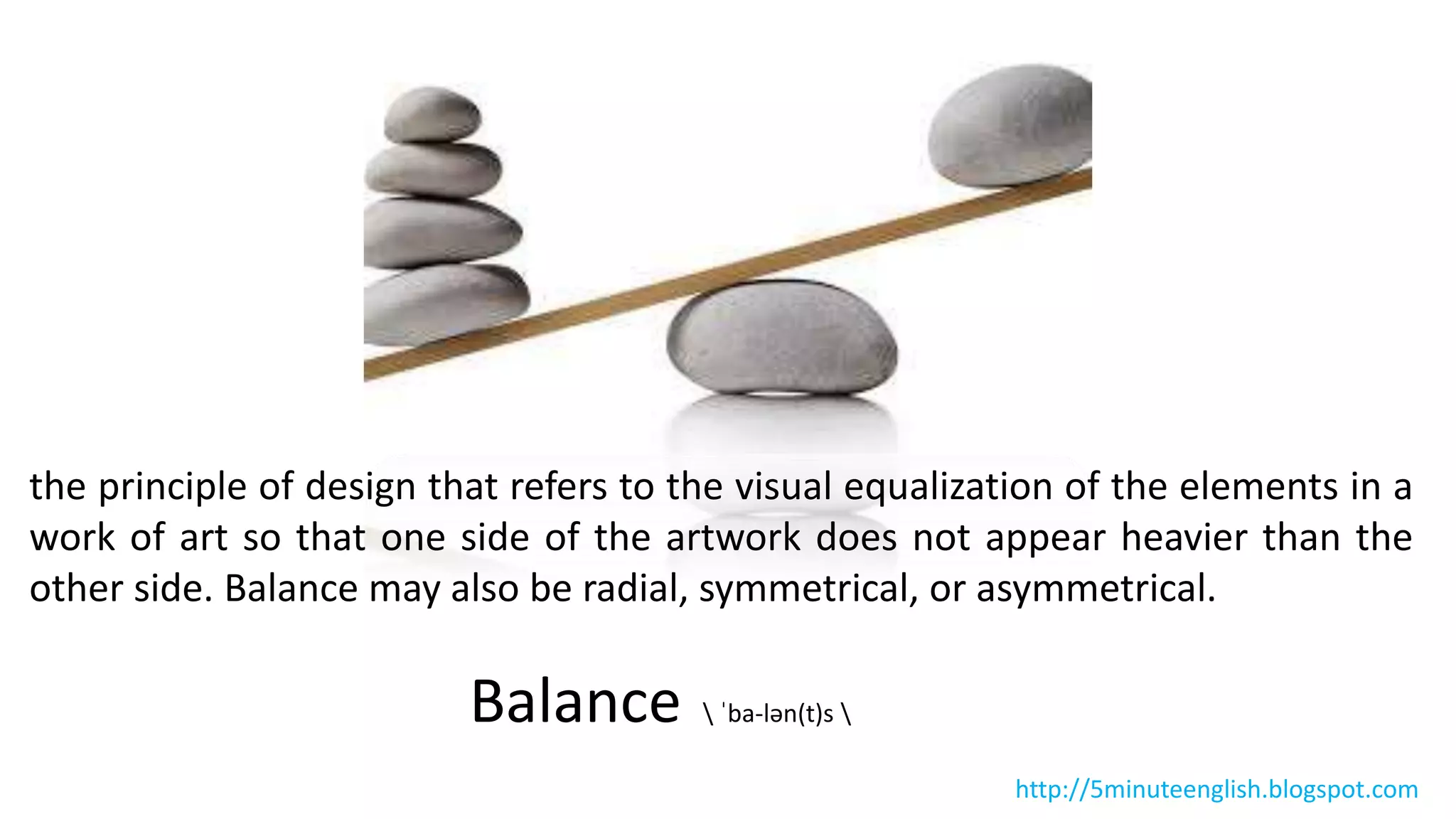 the principle of design that refers to the visual equalization of the elements in a
work of art so that one side of the artwork does not appear heavier than the
other side. Balance may also be radial, symmetrical, or asymmetrical.
Balance  ˈba-lən(t)s 
http://5minuteenglish.blogspot.com
 