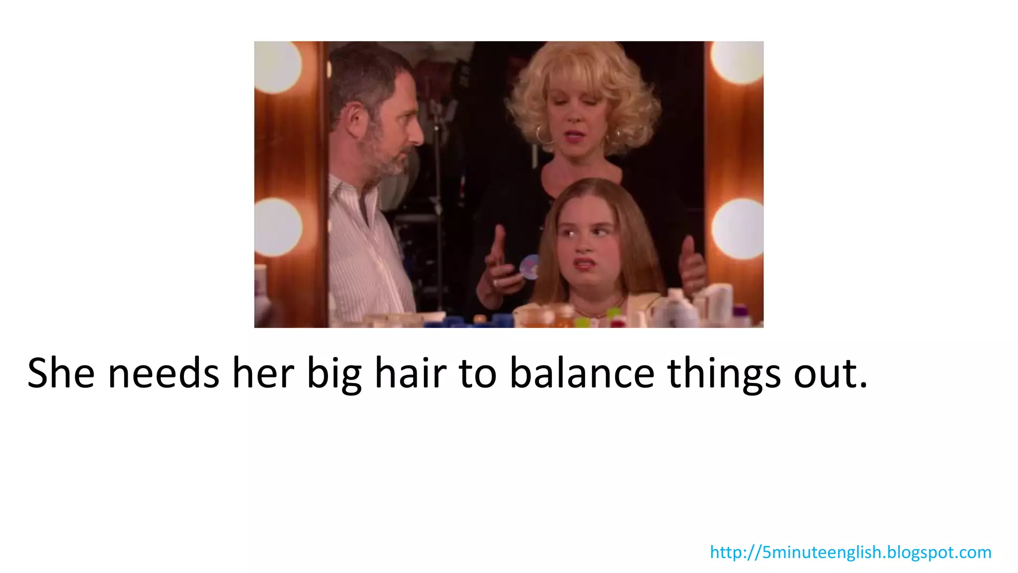 She needs her big hair to balance things out.
http://5minuteenglish.blogspot.com
 