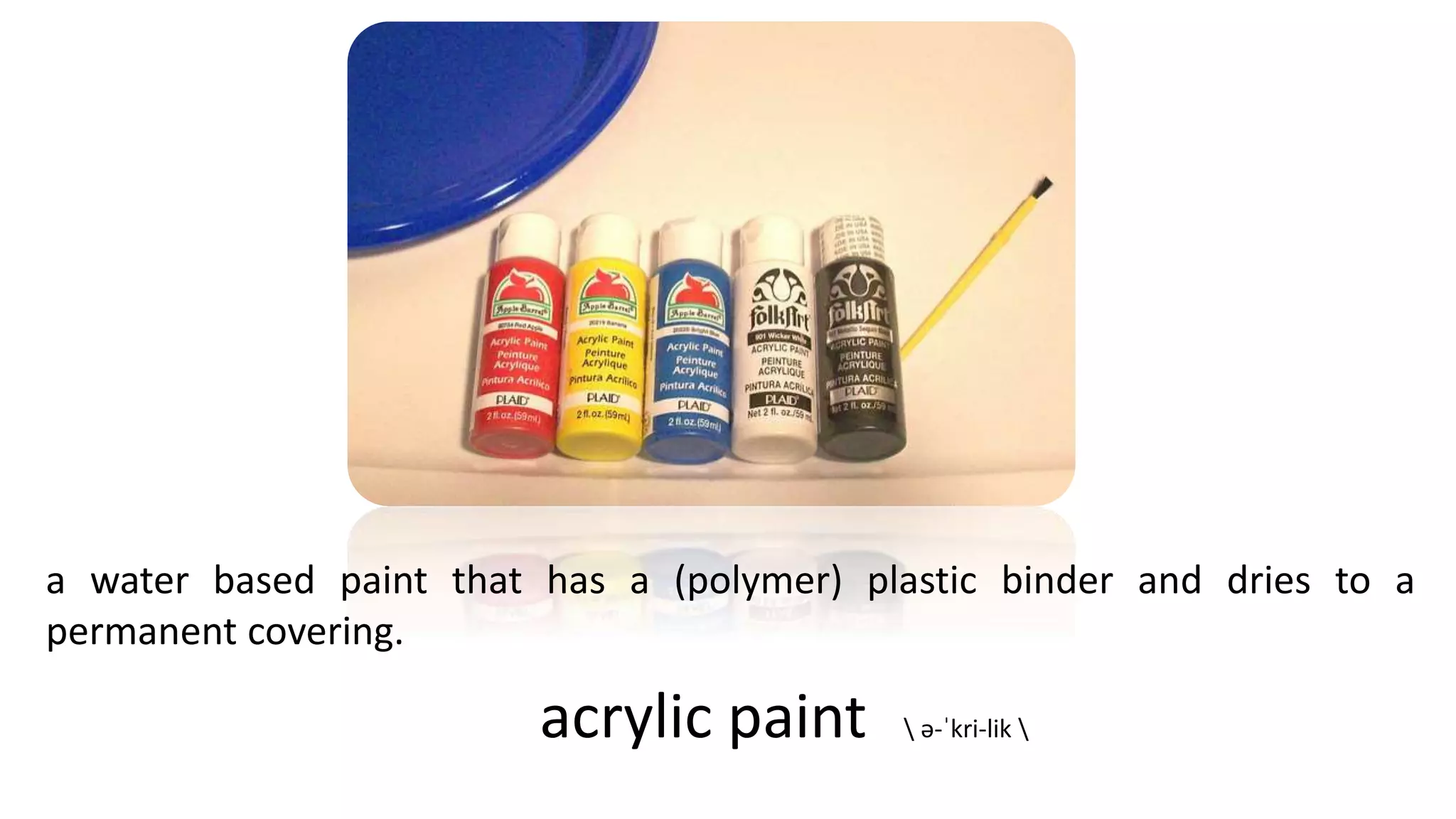 a water based paint that has a (polymer) plastic binder and dries to a
permanent covering.
acrylic paint  ə-ˈkri-lik 
 