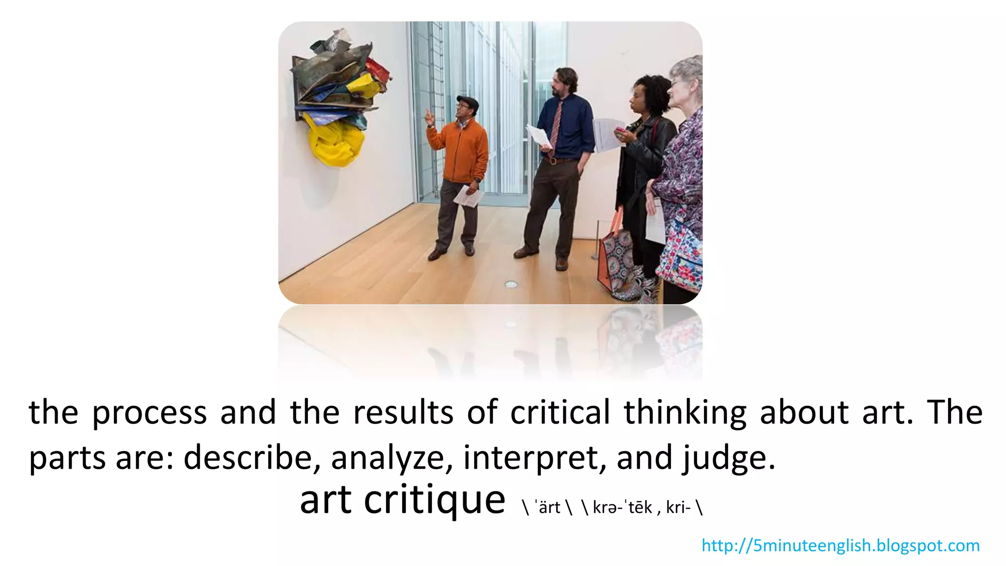 the process and the results of critical thinking about art. The
parts are: describe, analyze, interpret, and judge.
art critique  ˈärt   krə-ˈtēk , kri- 
http://5minuteenglish.blogspot.com
 