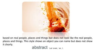based on real people, places and things but does not look like the real people,
places and things. This style shows an object you can name but does not show
it clearly.
abstract  ab-ˈstrakt , ˈab-ˌ 
 