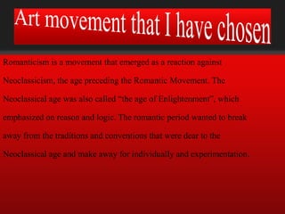 Romanticism is a movement that emerged as a reaction against

Neoclassicism, the age preceding the Romantic Movement. The

Neoclassical age was also called “the age of Enlightenment”, which

emphasized on reason and logic. The romantic period wanted to break

away from the traditions and conventions that were dear to the

Neoclassical age and make away for individually and experimentation.
 