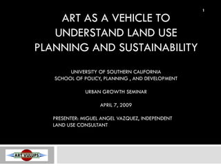 1

    ART AS A VEHICLE TO
   UNDERSTAND LAND USE
PLANNING AND SUSTAINABILITY
        UNIVERSITY OF SOUTHERN CALIFORNIA
   SCHOOL OF POLICY, PLANNING , AND DEVELOPMENT

              URBAN GROWTH SEMINAR

                    APRIL 7, 2009

   PRESENTER: MIGUEL ANGEL VAZQUEZ, INDEPENDENT
   LAND USE CONSULTANT
 