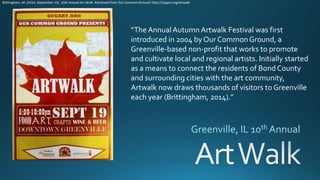 “The Annual Autumn Artwalk Festival was first
introduced in 2004 by Our CommonGround, a
Greenville-based non-profit that works to promote
and cultivate local and regional artists. Initially started
as a means to connect the residents of Bond County
and surrounding cities with the art community,
Artwalk now draws thousands of visitors to Greenville
each year (Brittingham, 2014).”
Brittingham, M. (2014, September 15). 10th Annual Art Walk. Retrieved from Our Common Ground: http://ocgart.org/artwalk
 