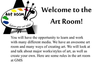 Welcome to the 
Art Room! 
You will have the opportunity to learn and work 
with many different media. We have an awesome art 
room and many ways of creating art. We will look at 
and talk about major works/styles of art, as well as 
create your own. Here are some rules in the art room 
at GMS 
 