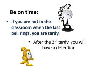 Be on time: 
• If you are not in the 
classroom when the last 
bell rings, you are tardy. 
• After the 3rd tardy, you will 
have a detention. 
 
