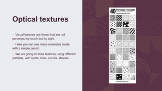 Optical textures
• Visual textures are those that are not
perceived by touch but by sight.
• Here you can see many examples made
with a simple pencil.
• We are going to draw textures using different
patterns, with spots, lines, curves, shapes….
