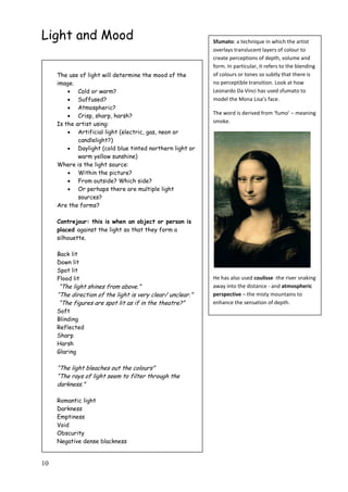 10
Light and Mood Sfumato: a technique in which the artist
overlays translucent layers of colour to
create perceptions of depth, volume and
form. In particular, it refers to the blending
of colours or tones so subtly that there is
no perceptible transition. Look at how
Leonardo Da Vinci has used sfumato to
model the Mona Lisa’s face.
The word is derived from ‘fumo’ – meaning
smoke.
He has also used coulisse -the river snaking
away into the distance - and atmospheric
perspective – the misty mountains to
enhance the sensation of depth.
The use of light will determine the mood of the
image.
 Cold or warm?
 Suffused?
 Atmospheric?
 Crisp, sharp, harsh?
Is the artist using:
 Artificial light (electric, gas, neon or
candlelight?)
 Daylight (cold blue tinted northern light or
warm yellow sunshine)
Where is the light source:
 Within the picture?
 From outside? Which side?
 Or perhaps there are multiple light
sources?
Are the forms?
Contrejour: this is when an object or person is
placed against the light so that they form a
silhouette.
Back lit
Down lit
Spot lit
Flood lit
“The light shines from above.”
“The direction of the light is very clear/ unclear.”
“The figures are spot lit as if in the theatre?”
Soft
Blinding
Reflected
Sharp
Harsh
Glaring
“The light bleaches out the colours”
“The rays of light seem to filter through the
darkness.”
Romantic light
Darkness
Emptiness
Void
Obscurity
Negative dense blackness
 