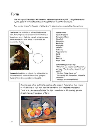11
Form
Form has a specific meaning in Art: the three dimensional aspect of objects. In images form makes
objects appear to be realistic solids, even though they are in fact two dimensional.
Form can also be used in the sense of „giving form‟ to ideas; in other words making them concrete.
Cezanne used colour and line to create a solid sense of form rather than relying
on the effects of light that western artists had used since the renaissance.
There is no clear sense of where the light comes from in this painting, yet the
objects have a strong sense of form.
Cezanne „Sugar Bowl and Apples‟ 1890
Useful words:
Volumetric form
Monumental form
Modelled
Modulation
Rendering
Highlights
Shadows
Hatching
Palpable forms
Solid
Heavy
Realistic
Vague forms
For example you might say:
“The artist has fragmented the forms” or
perhaps “The forms have a density and
weight”.
“The lines follow the forms.”
“The curving and flowing lines emphasise
the forms.”
“The light describes the form”
Chiaroscuro: the modelling of light and dark to show
form. A clear light source casts shadows transforming a
shape into a form – shade the example below to change
it from a shape to a form, adding a cast shadow will
enhance the illusion.
Caravaggio ‘Boy bitten by a lizard’. The light striking his
shoulder casts the underside into shadow giving the
illusion of three dimensions (form and depth).
 
