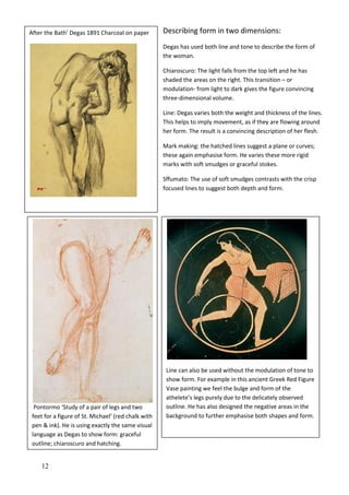 12
Describing form in two dimensions:
Degas has used both line and tone to describe the form of
the woman.
Chiaroscuro: The light falls from the top left and he has
shaded the areas on the right. This transition – or
modulation- from light to dark gives the figure convincing
three-dimensional volume.
Line: Degas varies both the weight and thickness of the lines.
This helps to imply movement, as if they are flowing around
her form. The result is a convincing description of her flesh.
Mark making: the hatched lines suggest a plane or curves;
these again emphasise form. He varies these more rigid
marks with soft smudges or graceful stokes.
Sffumato: The use of soft smudges contrasts with the crisp
focused lines to suggest both depth and form.
Pontormo ‘Study of a pair of legs and two
feet for a figure of St. Michael’ (red chalk with
pen & ink). He is using exactly the same visual
language as Degas to show form: graceful
outline; chiaroscuro and hatching.
Line can also be used without the modulation of tone to
show form. For example in this ancient Greek Red Figure
Vase painting we feel the bulge and form of the
athelete’s legs purely due to the delicately observed
outline. He has also designed the negative areas in the
background to further emphasise both shapes and form.
After the Bath’ Degas 1891 Charcoal on paper
 