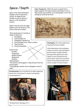 14
Space / Depth
Space is the three dimensional
expanse in which objects are
located. In images artists
attempt to give an illusion of
space on a two dimensional
surface.
Depth is how far back the image
appears from the surface of the
picture (the picture plane).
The principal ways of creating an
illusion of depth are:
1. Overlapping
2. Linear perspective
3. Atmospheric perspective
4. Aerial perspective or Colour contrast
5. Tonal contrast
6. Intersecting planes
Useful words:
Recedes
Foreground
Middle distance
Background
Distance
Useful phrases:
“The abstract forms appear to leap forward from the
picture plane”
“The landscape recedes into an atmospheric haze of
blues”
Linear Perspective: When the scene is viewed from a
single viewpoint with objects shown diminishing in size as
they become more distant: as in a photograph, or as in this
drawing by Leonardo Da Vinci)
Overlapping: This is the simplest way
of giving the illusion of depth.
Intersecting planes and overlapping
shapes are used in cubist paintings to
give the illusion of depth. Modern
paintings often appear flat or even
appear to come forward from the
picture plane. Artists also remind the
viewer of the physical surface of the
canvas or paper: the picture plane.
Foreshortening: This is the effect of an object appearing
shorter than it is because it is shown in perspective
coming towards us.
‘The Dead Christ’ Mantegna 15th
c.
 