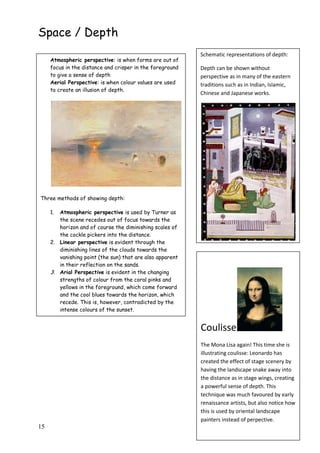 15
Space / Depth
Atmospheric perspective: is when forms are out of
focus in the distance and crisper in the foreground
to give a sense of depth
Aerial Perspective: is when colour values are used
to create an illusion of depth.
Three methods of showing depth:
1. Atmospheric perspective is used by Turner as
the scene recedes out of focus towards the
horizon and of course the diminishing scales of
the cockle pickers into the distance.
2. Linear perspective is evident through the
diminishing lines of the clouds towards the
vanishing point (the sun) that are also apparent
in their reflection on the sands.
3. Arial Perspective is evident in the changing
strengths of colour from the coral pinks and
yellows in the foreground, which come forward
and the cool blues towards the horizon, which
recede. This is, however, contradicted by the
intense colours of the sunset.
Schematic representations of depth:
Depth can be shown without
perspective as in many of the eastern
traditions such as in Indian, Islamic,
Chinese and Japanese works.
‘A neglected lady’ Pahari school 19th
c.
Coulisse
The Mona Lisa again! This time she is
illustrating coulisse: Leonardo has
created the effect of stage scenery by
having the landscape snake away into
the distance as in stage wings, creating
a powerful sense of depth. This
technique was much favoured by early
renaissance artists, but also notice how
this is used by oriental landscape
painters instead of perpective.
 