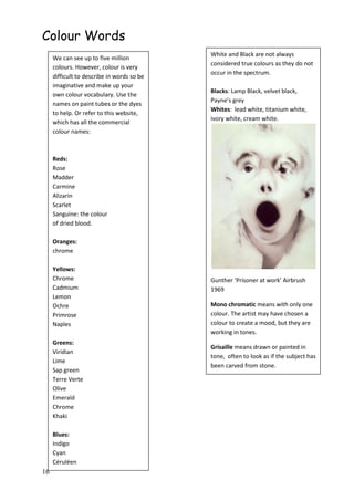 16
Colour Words
We can see up to five million
colours. However, colour is very
difficult to describe in words so be
imaginative and make up your
own colour vocabulary. Use the
names on paint tubes or the dyes
to help. Or refer to this website,
which has all the commercial
colour names:
Reds:
Rose
Madder
Carmine
Alizarin
Scarlet
Sanguine: the colour
of dried blood.
Oranges:
chrome
Yellows:
Chrome
Cadmium
Lemon
Ochre
Primrose
Naples
Greens:
Viridian
Lime
Sap green
Terre Verte
Olive
Emerald
Chrome
Khaki
Blues:
Indigo
Cyan
Céruléen
Ultramarine
Turquoise
Violet
Purple
White and Black are not always
considered true colours as they do not
occur in the spectrum.
Blacks: Lamp Black, velvet black,
Payne’s grey
Whites: lead white, titanium white,
ivory white, cream white.
Gunther ‘Prisoner at work’ Airbrush
1969
Mono chromatic means with only one
colour. The artist may have chosen a
colour to create a mood, but they are
working in tones.
Grisaille means drawn or painted in
tone, often to look as if the subject has
been carved from stone.
 
