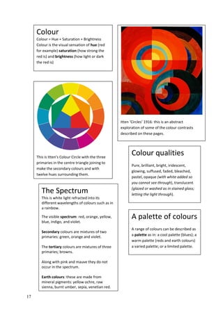 17
This is Itten’s Colour Circle with the three
primaries in the centre triangle joining to
make the secondary colours and with
twelve hues surrounding them.
Colour qualities
Pure, brilliant, bright, iridescent,
glowing, suffused, faded, bleached,
pastel, opaque (with white added so
you cannot see through), translucent
(glazed or washed as in stained glass;
letting the light through).
A palette of colours
A range of colours can be described as
a palette as in: a cool palette (blues); a
warm palette (reds and earth colours)
a varied palette; or a limited palette.
Itten ‘Circles’ 1916: this is an abstract
exploration of some of the colour contrasts
described on these pages.
The Spectrum
This is white light refracted into its
different wavelengths of colours such as in
a rainbow.
The visible spectrum: red, orange, yellow,
blue, indigo, and violet.
Secondary colours are mixtures of two
primaries: green, orange and violet.
The tertiary colours are mixtures of three
primaries; browns.
Along with pink and mauve they do not
occur in the spectrum.
Earth colours: these are made from
mineral pigments: yellow ochre, raw
sienna, burnt umber, sepia, venetian red.
Colour
Colour = Hue + Saturation + Brightness
Colour is the visual sensation of hue (red
for example) saturation (how strong the
red is) and brightness (how light or dark
the red is)
 