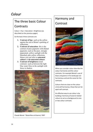 18
Colour
The three basic Colour
Contrasts
Colour = Hue + Saturation + Brightness (as
described on the previous pages)
So the basic three contrasts are:
1. Contrast of hue: such as the yellow
against the red in Monet’s painting of
reflections.
2. Contrast of saturation: this is the
contrast of pure pigments with diluted
pigments; such as the pure, strongly
pigmented, yellow sunlight with the
bleached, pale yellow reflections.
Hence you can refer to saturated
colours or de-saturated colours
3. Contrast of brightness (tonal
contrast): such as between the light
blue water lilies in the sunlight with
those in shadow.
Claude Monet ‘Waterlilies at Giverny’ 1907
Harmony and
Contrast
When you consider colour describe the
colour harmonies and the colour
contrasts. For example Monet’s use of
blues and greens in his landscape are
harmonious and set the scene for the
contrasts.
Colours that are close on the colour
circle will harmonise, those that are far
apart will contrast.
An effective way to use colour is by
building a harmony of several related
colours to act as a background to one
or two colour contrasts.
 