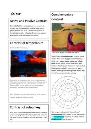19
Colour
Warm v Cold: We tend to associated reds and
oranges with heat; blues with the cold. But it is
possible to have warm blues and cold reds too.
Monet’s refection is fiery hot against the cool
blues of the water.
Active and Passive Contrast
Contrast of active v passive colour: we sense reds,
oranges and yellows as busy, moving hues, whilst
greens, browns and blues , tend to feel quieter. In
Monet’s painting the yellows and reds are very active
whereas the blues are calmer and passive.
Complementary
Contrast
Franz Marc ‘Horse in a landscape’ 1910
The contrast of complementary *colours: these
are the three pairs of opposites on the colour
circle: red v green; orange v blue and yellow v
violet. When placed against each other they
enhance their hue as in the horse’s red back that
Marc has outlined with green; the red seems
redder and the green seems greener where they
meet than elsewhere in the painting
*Do not get confused with the spelling of
complimentary which means to give praise as in;
‘He complimented me on my blue dress with its
complementary orange pattern.
Contrast of colour key
As in music colours can be described as on a scale with
yellow being highest and indigo blue lowest; compare
the horse’s mane – low key- with the landscape – high
key.
Contrast of temperature
Emil Nolde ‘Marsh Landscape’
Colours can be divided accordng to hot or cold hues as in
the temperature contrast in this watercolour. Although blue is
generally regarded as cool, some blues are warmer than
others. Colours such as yellow can have quite different
temperature effects according to their context.
Black will always intensify colour values, as in this painting.
Grey will deplete the power of colours.
 