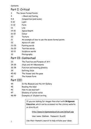 2
Contents
Part I: Critical
3 The Seven Formal Points:
4 + Mood and feeling
5-8 Composition (and scale)
9-10 Light
11-12 Form
13 Line
14-15 Space/Depth
16-19 Colour
20 Texture
21 An example of how to use the seven formal points
22 Apiece of cake
23-25 Painting words
26-29 Textiles words
30-31 Sculpture words
32 Photography
Part II: Contextual
33 The Function and Purpose of Art:
34-35 Style and Art Movements
36-38 Function and meaning glossary
39 Defining Style
40-42 The Viewer and the gaze
43 The Human Form
Part III:
44 In the Museum and the Art Gallery
45 Reading the label
46 How to use sources?
47 Glossary of action verbs
48-49 Examples of Student writing
If you are looking for images then start with Bridgeman
Education, which can be accessed via the Library website
or directly at:
http://www.bridgemaneducation.com/default.asp
User name: Oakham Password: 3Luc01
Use their thematic search to help initiate your ideas.
 