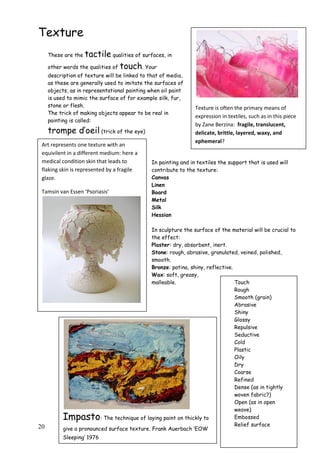 20
Texture
These are the tactile qualities of surfaces, in
other words the qualities of touch. Your
description of texture will be linked to that of media,
as these are generally used to imitate the surfaces of
objects, as in representational painting when oil paint
is used to mimic the surface of for example silk, fur,
stone or flesh.
The trick of making objects appear to be real in
painting is called:
trompe d‟oeil (trick of the eye)
In painting and in textiles the support that is used will
contribute to the texture:
Canvas
Linen
Board
Metal
Silk
Hessian
In sculpture the surface of the material will be crucial to
the effect:
Plaster: dry, absorbent, inert.
Stone: rough, abrasive, granulated, veined, polished,
smooth.
Bronze: patina, shiny, reflective.
Wax: soft, greasy,
malleable. Touch
Rough
Smooth (grain)
Abrasive
Shiny
Glossy
Repulsive
Seductive
Cold
Plastic
Oily
Dry
Coarse
Refined
Dense (as in tightly
woven fabric?)
Open (as in open
weave)
Embossed
Relief surface
Impasto: The technique of laying paint on thickly to
give a pronounced surface texture. Frank Auerbach „EOW
Sleeping‟ 1976
Texture is often the primary means of
expression in textiles, such as in this piece
by Zane Berzina: fragile, translucent,
delicate, brittle, layered, waxy, and
ephemeral?
Art represents one texture with an
equivilent in a different medium: here a
medical condition skin that leads to
flaking skin is represented by a fragile
glaze.
Tamsin van Essen ‘Psoriasis’
 