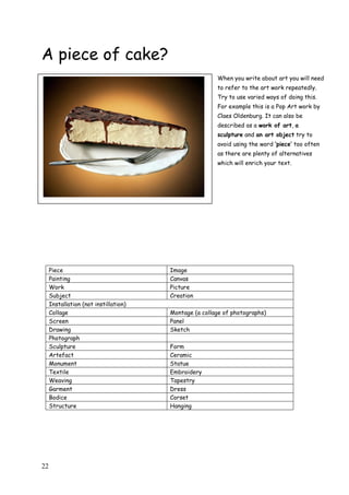22
A piece of cake?
When you write about art you will need
to refer to the art work repeatedly.
Try to use varied ways of doing this.
For example this is a Pop Art work by
Claes Oldenburg. It can also be
described as a work of art, a
sculpture and an art object try to
avoid using the word „piece‟ too often
as there are plenty of alternatives
which will enrich your text.
Piece Image
Painting Canvas
Work Picture
Subject Creation
Installation (not instillation)
Collage Montage (a collage of photographs)
Screen Panel
Drawing Sketch
Photograph
Sculpture Form
Artefact Ceramic
Monument Statue
Textile Embroidery
Weaving Tapestry
Garment Dress
Bodice Corset
Structure Hanging
 