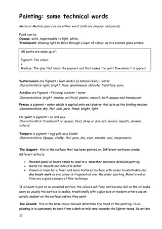 23
Painting: some technical words
Media or Medium (you can use either word; both are singular and plural)
Paint can be:
Opaque: solid, impermeable to light, white.
Translucent: allowing light to shine through a layer of colour, as in a stained glass window
Watercolours are Pigment + Gum Arabic (a natural resin) + water
Characteristics: light, bright, fluid, spontaneous, delicate, transitory, pure.
Acrylics are Pigment + Polyvinyl acetate + water
Characteristics: bright, intense, artificial, plastic, smooth, both opaque and translucent
Fresco is pigment + water which is applied onto wet plaster that acts as the binding medium.
Characteristics: dry, flat, cool, pure, fresh, bright, light.
Oil paint is pigment + oil and wax
Characteristics: translucent or opaque, fluid, shiny or dull,rich, varied, impasto, sensual,
natural.
Tempera is pigment + egg yolk as a binder
Characteristics: Opaque, chalky, flat, pure, dry, even, smooth, cool, inexpressive.
The Support: this is the surface that has been painted on. Different surfaces create
different effects:
 Wooden panel or board tends to lead to a smoother and more detailed painting
 Metal for smooth and intricate detail
 Canvas or linen for a freer and more textured surface with looser brushstrokes and
dry brush work so one colour is fragmented over the under painting. Monet‟s water
lilies are a good example of this technique
If oil paint is put on an unsealed surface the colours will fade and become dull as the oil soaks
away so usually the surface is sealed, traditionally with a glue size or modern artists use an
acrylic sealant on the surface before they paint.
The Ground: This is the base colour and will determine the mood of the painting. In oil
painting it is customary to work from a dark or mid tone towards the lighter tones. So artists
All paints are made up of:
Pigment: The colour
+
Medium: The glue that binds the pigment and that makes the paint flow when it is applied.
 